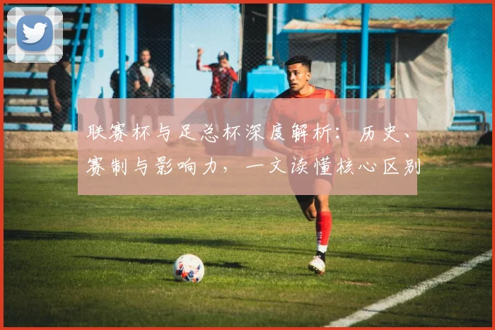 联赛杯与足总杯深度解析：历史、赛制与影响力，一文读懂核心区别