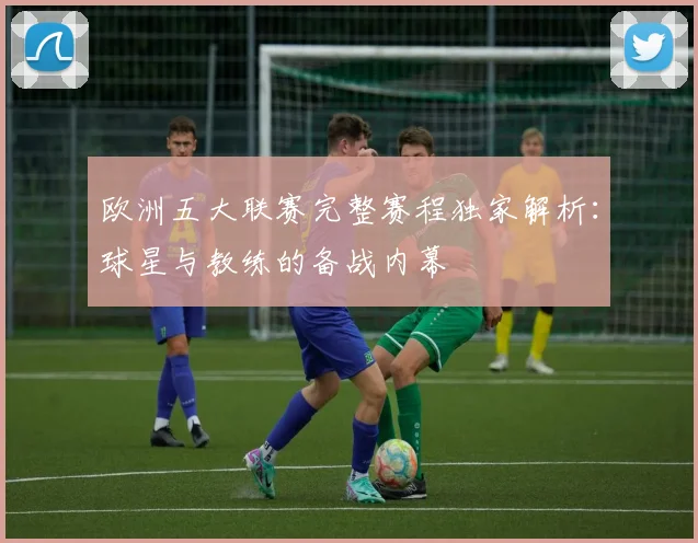 欧洲五大联赛完整赛程独家解析：球星与教练的备战内幕