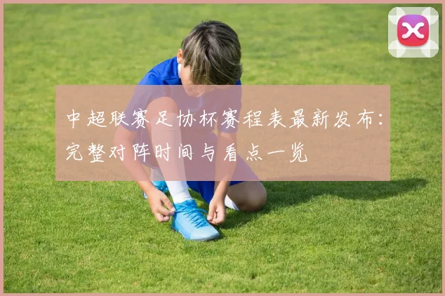 中超联赛足协杯赛程表最新发布：完整对阵时间与看点一览