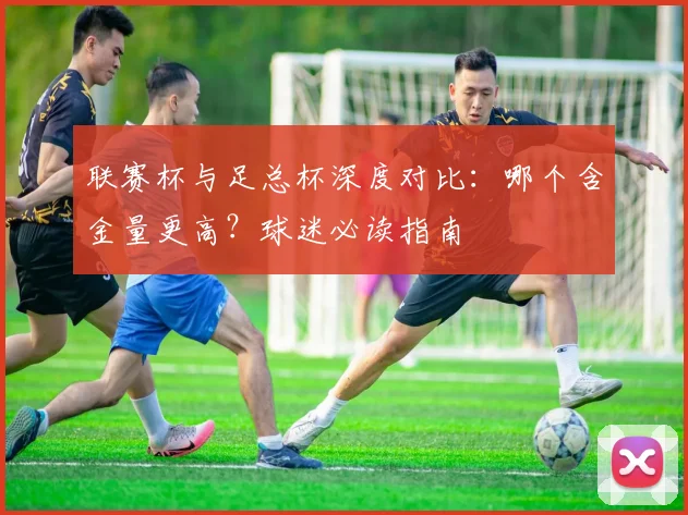 联赛杯与足总杯深度对比:哪个含金量更高?球迷必读指南