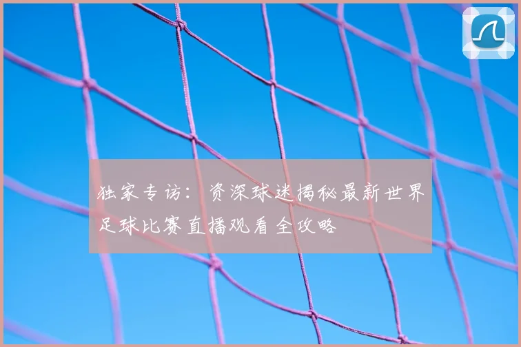 独家专访：资深球迷揭秘最新世界足球比赛直播观看全攻略