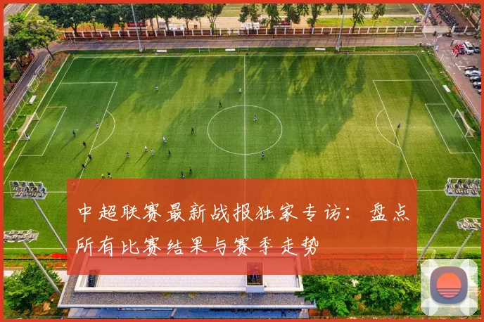 中超联赛最新战报独家专访:盘点所有比赛结果与赛季走势