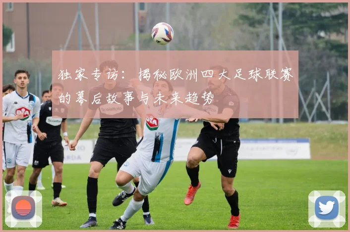 独家专访：揭秘欧洲四大足球联赛的幕后故事与未来趋势