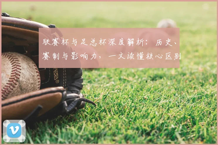 联赛杯与足总杯深度解析：历史、赛制与影响力，一文读懂核心区别