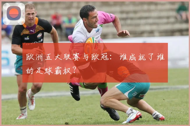 欧洲五大联赛与欧冠：谁成就了谁的足球霸权？